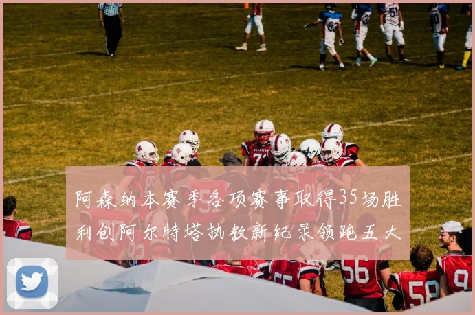 阿森纳本赛季各项赛事取得35场胜利创阿尔特塔执教新纪录领跑五大联赛
