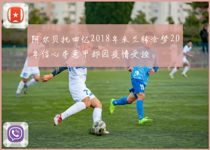 阿尔贝托回忆2018年米兰转会梦20年信心夺意甲却因疫情受挫