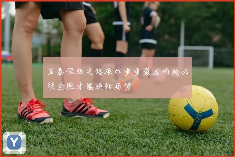 亚泰保级之路艰难重重最后两轮必须全胜才能逆转局势