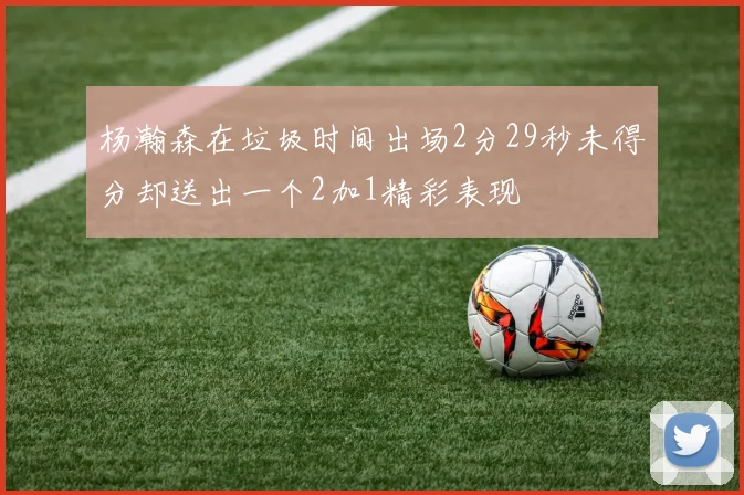 杨瀚森在垃圾时间出场2分29秒未得分却送出一个2加1精彩表现