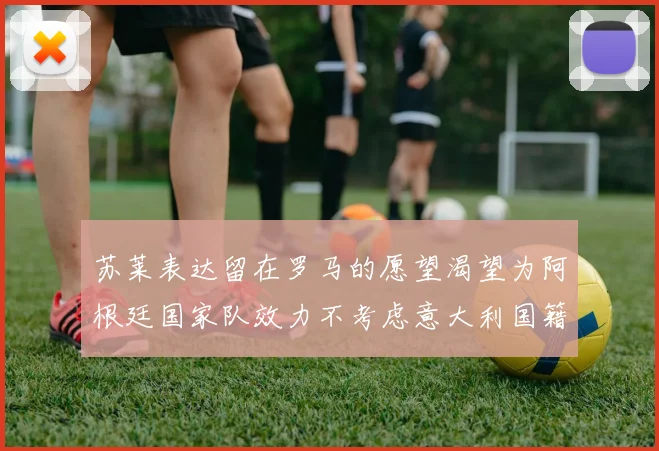 苏莱表达留在罗马的愿望渴望为阿根廷国家队效力不考虑意大利国籍