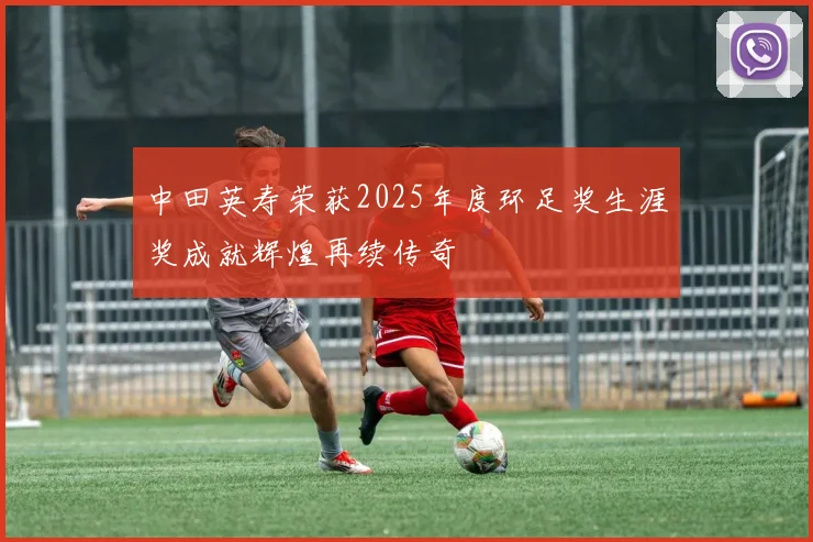中田英寿荣获2025年度环足奖生涯奖成就辉煌再续传奇