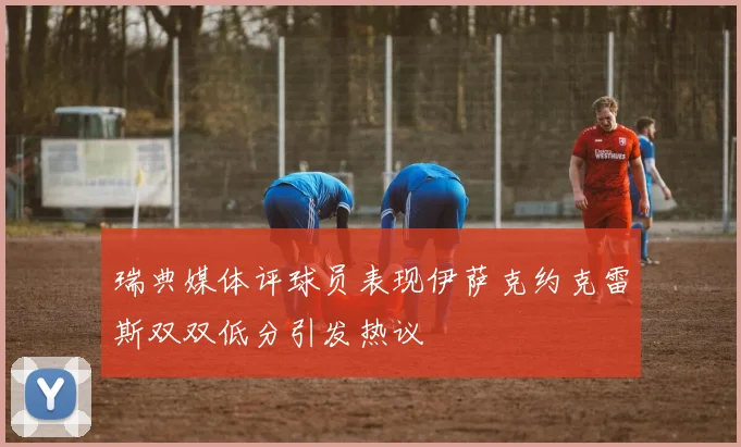 瑞典媒体评球员表现伊萨克约克雷斯双双低分引发热议