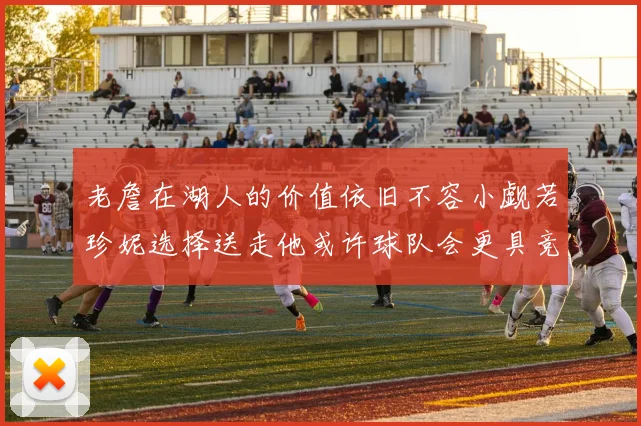 老詹在湖人的价值依旧不容小觑若珍妮选择送走他或许球队会更具竞争力