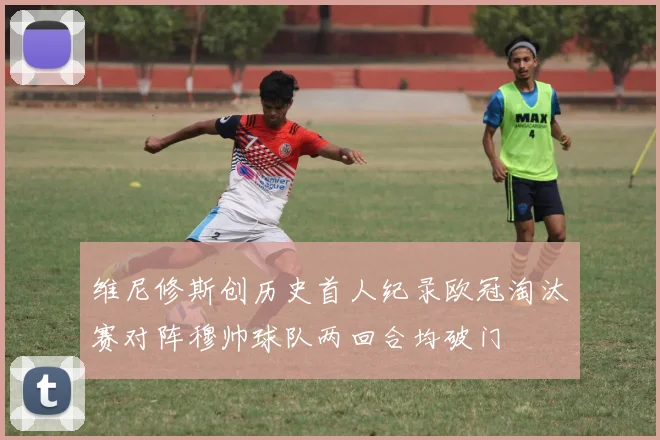 维尼修斯创历史首人纪录欧冠淘汰赛对阵穆帅球队两回合均破门