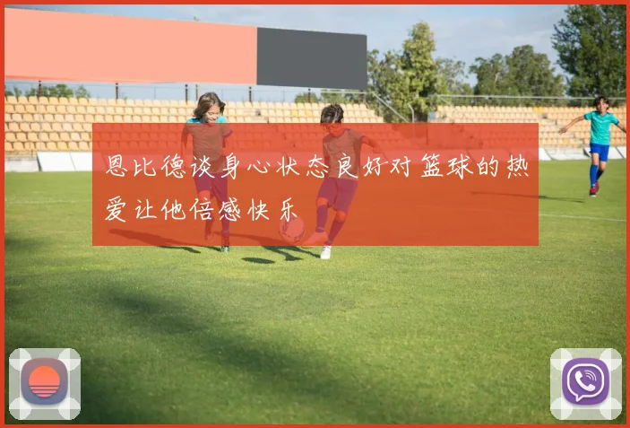 恩比德谈身心状态良好对篮球的热爱让他倍感快乐