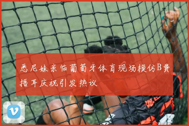 悉尼妹亲临葡萄牙体育现场模仿B费捂耳庆祝引发热议