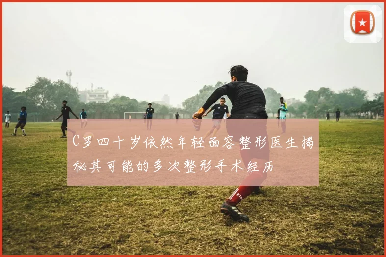 C罗四十岁依然年轻面容整形医生揭秘其可能的多次整形手术经历