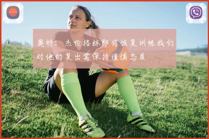 奥特：杰伦格林即将恢复训练我们对他的复出需保持谨慎态度
