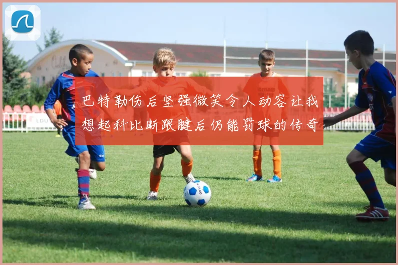巴特勒伤后坚强微笑令人动容让我想起科比断跟腱后仍能罚球的传奇时刻