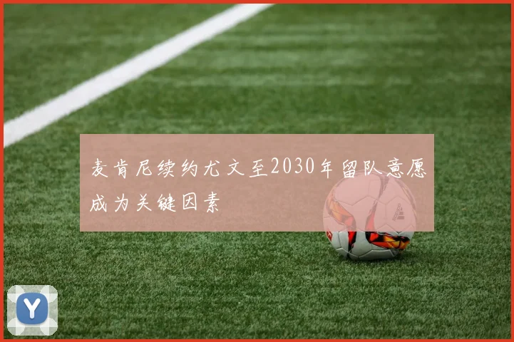 麦肯尼续约尤文至2030年留队意愿成为关键因素