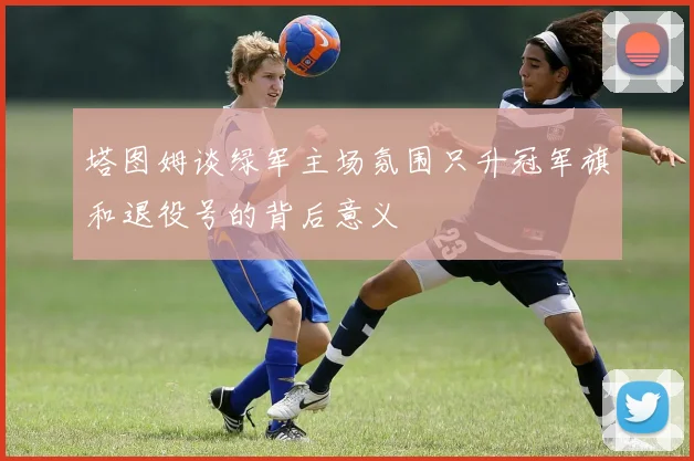 塔图姆谈绿军主场氛围只升冠军旗和退役号的背后意义