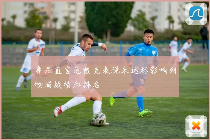 鲁尼直言范戴克表现未达标影响利物浦战绩和排名