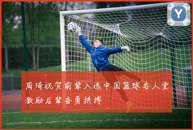 周琦祝贺前辈入选中国篮球名人堂激励后辈奋勇拼搏