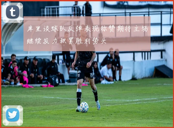 库里谈球队反弹表现称赞期待主场继续发力积累胜利势头