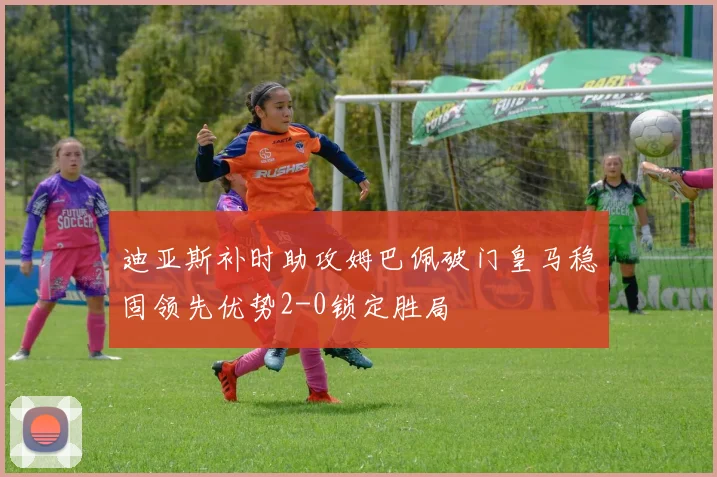 迪亚斯补时助攻姆巴佩破门皇马稳固领先优势2-0锁定胜局