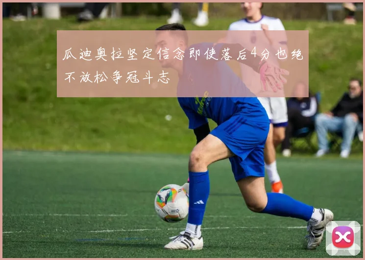 瓜迪奥拉坚定信念即使落后4分也绝不放松争冠斗志