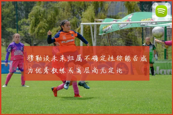 穆勒谈未来归属不确定性称能否成为优秀教练或高层尚无定论