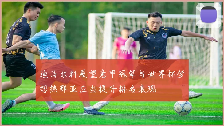 迪马尔科展望意甲冠军与世界杯梦想热那亚应当提升排名表现