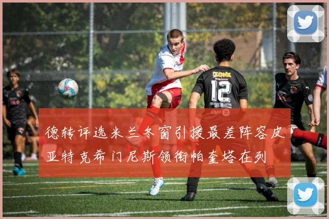 德转评选米兰冬窗引援最差阵容皮亚特克希门尼斯领衔帕奎塔在列