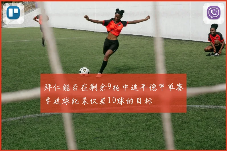 拜仁能否在剩余9轮中追平德甲单赛季进球纪录仅差10球的目标