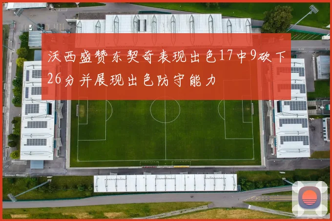 沃西盛赞东契奇表现出色17中9砍下26分并展现出色防守能力