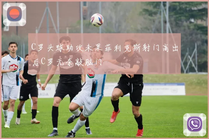 C罗头球助攻未果菲利克斯射门高出后C罗无奈敲脑门
