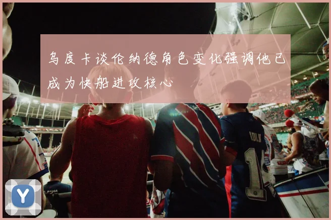 乌度卡谈伦纳德角色变化强调他已成为快船进攻核心