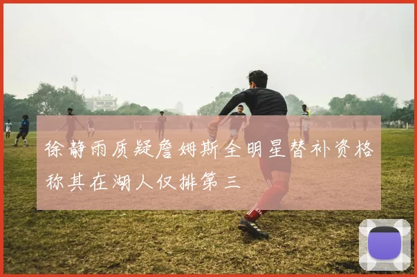 徐静雨质疑詹姆斯全明星替补资格称其在湖人仅排第三
