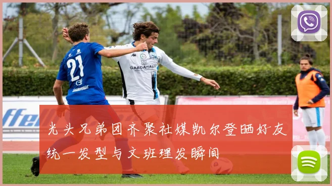 光头兄弟团齐聚社媒凯尔登晒好友统一发型与文班理发瞬间