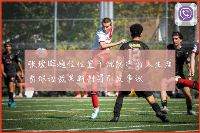 张瑷晖越位位置干扰防守打入生涯首球边裁果断判罚引发争议