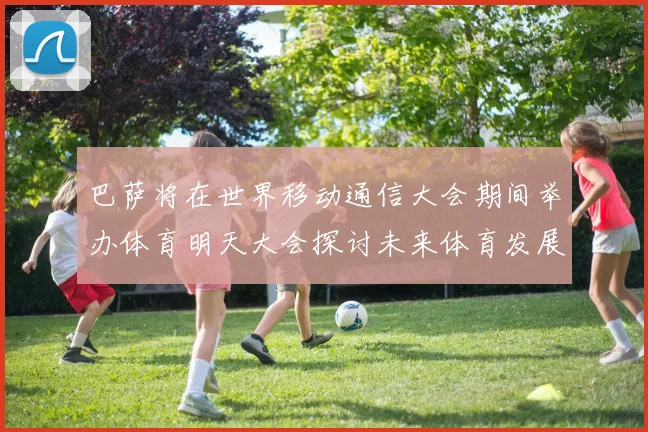 巴萨将在世界移动通信大会期间举办体育明天大会探讨未来体育发展新趋势