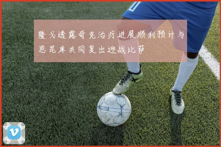 隆戈透露奇克治疗进展顺利预计与恩昆库共同复出迎战比萨