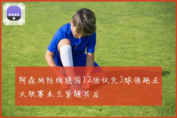 阿森纳防线稳固12场仅失3球领跑五大联赛米兰紧随其后