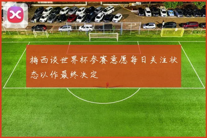 梅西谈世界杯参赛意愿每日关注状态以作最终决定